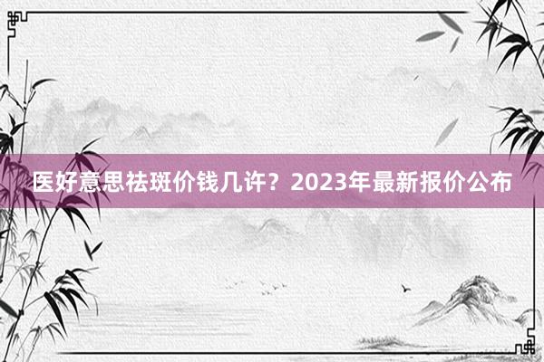 医好意思祛斑价钱几许？2023年最新报价公布